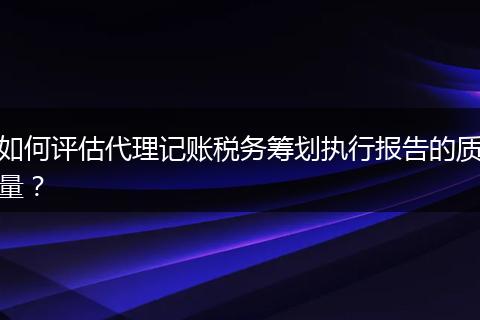 如何评估代理记账税务筹划执行报告的质量？