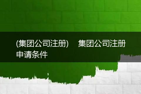 (集团公司注册)    集团公司注册申请条件