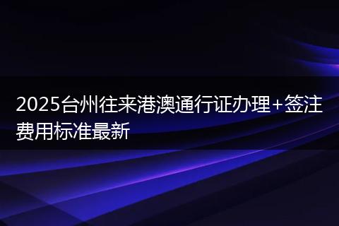 2025台州往来港澳通行证办理+签注费用标准最新