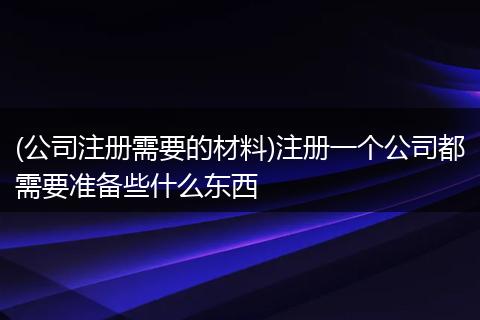 (公司注册需要的材料)注册一个公司都需要准备些什么东西