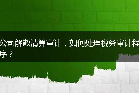公司解散清算审计，如何处理税务审计程序？