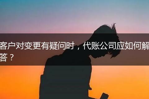 客户对变更有疑问时，代账公司应如何解答？