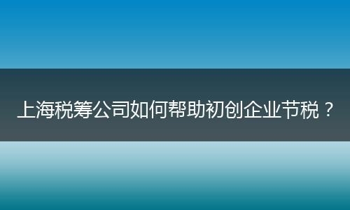 上海税筹公司如何帮助初创企业节税？