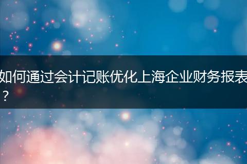如何通过会计记账优化上海企业财务报表？