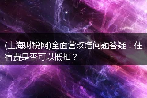 (上海财税网)全面营改增问题答疑：住宿费是否可以抵扣？