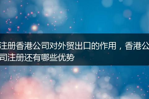 注册香港公司对外贸出口的作用，香港公司注册还有哪些优势