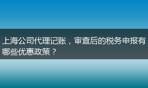 上海公司代理记账，审查后的税务申报有哪些优惠政策？
