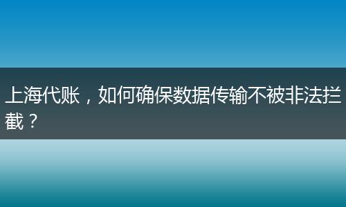 上海代账，如何确保数据传输不被非法拦截？