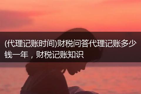 (代理记账时间)财税问答代理记账多少钱一年，财税记账知识