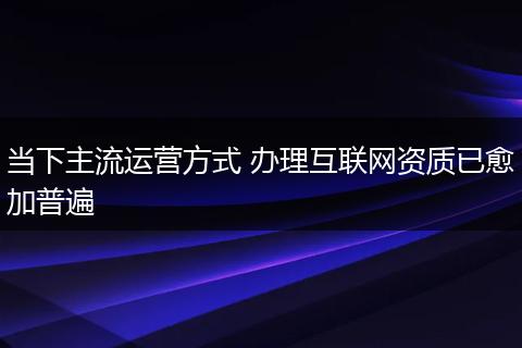 当下主流运营方式 办理互联网资质已愈加普遍