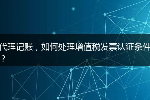 代理记账，如何处理增值税发票认证条件？