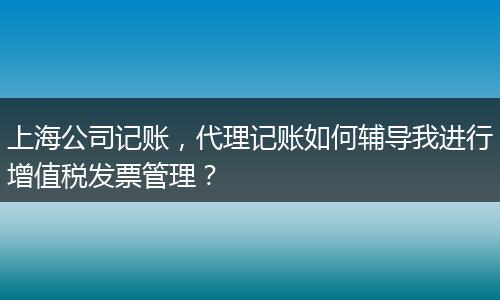上海公司记账，代理记账如何辅导我进行增值税发票管理？