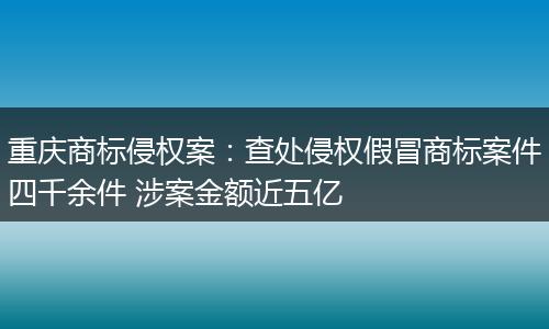 重庆商标侵权案：查处侵权假冒商标案件四千余件 涉案金额近五亿