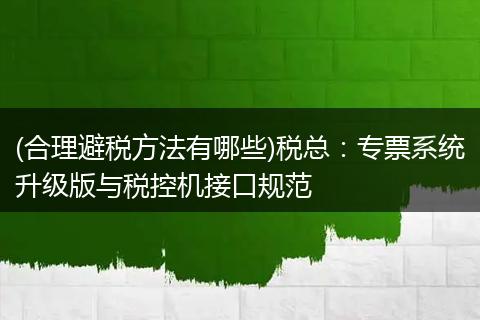 (合理避税方法有哪些)税总：专票系统升级版与税控机接口规范