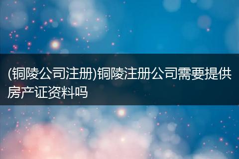 (铜陵公司注册)铜陵注册公司需要提供房产证资料吗