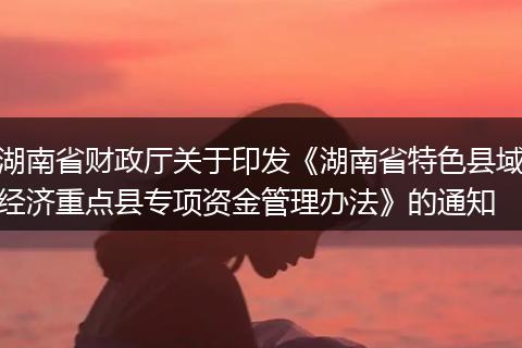 湖南省财政厅关于印发《湖南省特色县域经济重点县专项资金管理办法》的通知