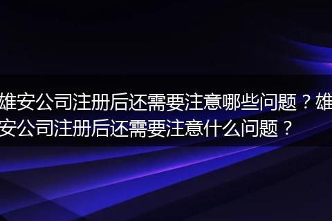 雄安公司注册后还需要注意哪些问题？雄安公司注册后还需要注意什么问题？