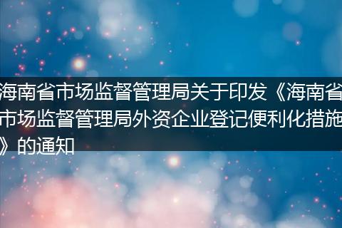 海南省市场监督管理局关于印发《海南省市场监督管理局外资企业登记便利化措施》的通知