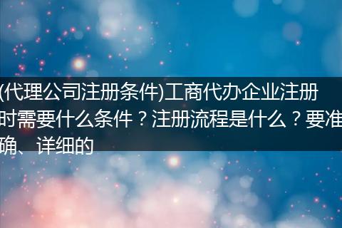 (代理公司注册条件)工商代办企业注册时需要什么条件?注册流程是什么?要准确、详细的