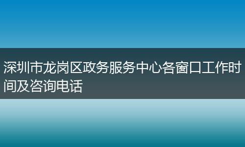 深圳市龙岗区政务服务中心各窗口工作时间及咨询电话