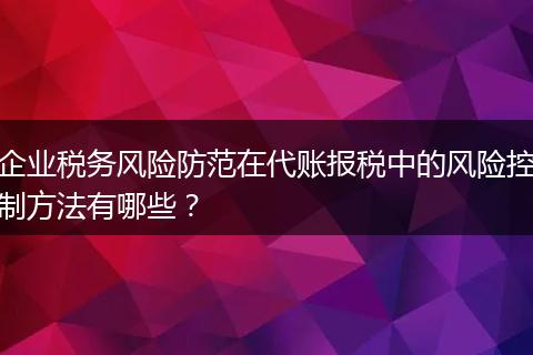 企业税务风险防范在代账报税中的风险控制方法有哪些？