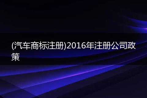 (汽车商标注册)2016年注册公司政策