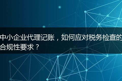 中小企业代理记账，如何应对税务检查的合规性要求？