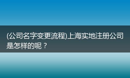(公司名字变更流程)上海实地注册公司是怎样的呢?
