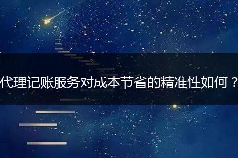 代理记账服务对成本节省的精准性如何？