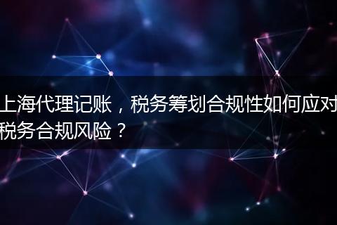 上海代理记账，税务筹划合规性如何应对税务合规风险？