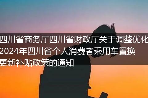 四川省商务厅四川省财政厅关于调整优化2024年四川省个人消费者乘用车置换更新补贴政策的通知