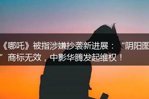 《哪吒》被指涉嫌抄袭新进展：“阴阳图”商标无效，中影华腾发起维权！