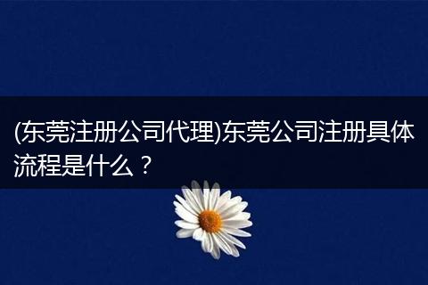 (东莞注册公司代理)东莞公司注册具体流程是什么？