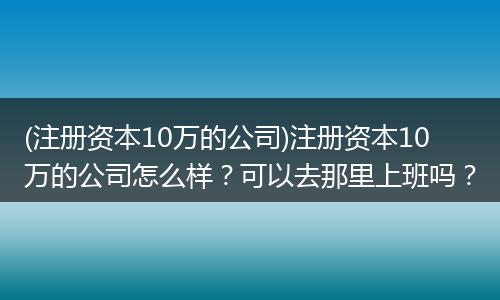 (注册资本10万的公司)注册资本10万的公司怎么样？可以去那里上班吗？
