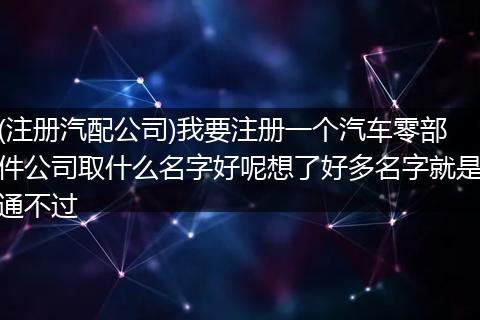 (注册汽配公司)我要注册一个汽车零部件公司取什么名字好呢想了好多名字就是通不过