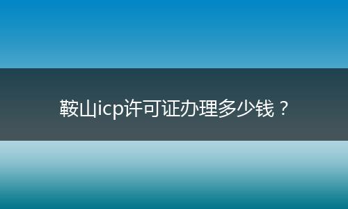 鞍山icp许可证办理多少钱？