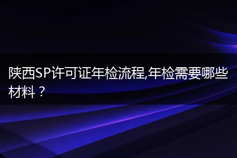 陕西SP许可证年检流程,年检需要哪些材料？