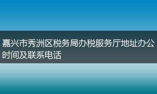 嘉兴市秀洲区税务局办税服务厅地址办公时间及联系电话