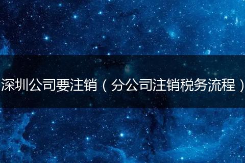 深圳公司要注销（分公司注销税务流程）