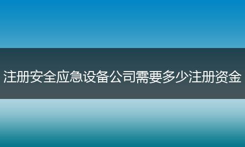 注册安全应急设备公司需要多少注册资金