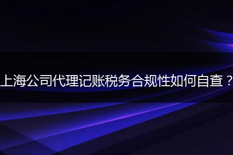 上海公司代理记账税务合规性如何自查？