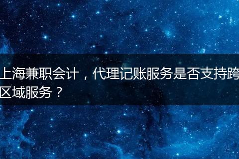 上海兼职会计，代理记账服务是否支持跨区域服务？