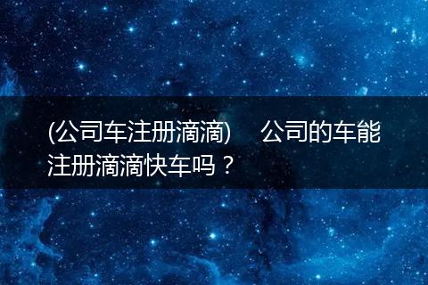 (公司车注册滴滴)    公司的车能注册滴滴快车吗？