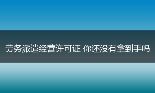 劳务派遣经营许可证 你还没有拿到手吗