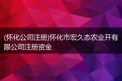 (怀化公司注册)怀化市宏久态农业开有限公司注册资金