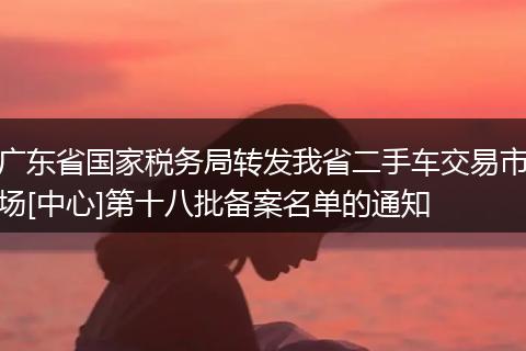 广东省国家税务局转发我省二手车交易市场[中心]第十八批备案名单的通知