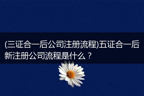 (三证合一后公司注册流程)五证合一后新注册公司流程是什么？