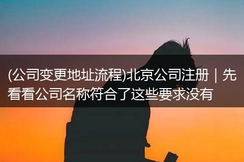 (公司变更地址流程)北京公司注册｜先看看公司名称符合了这些要求没有