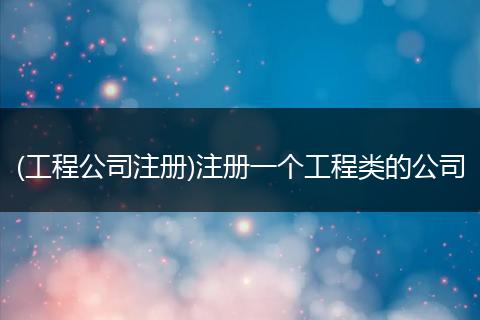 (工程公司注册)注册一个工程类的公司