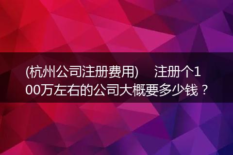 (杭州公司注册费用)    注册个100万左右的公司大概要多少钱？